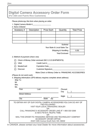 Page 104Others
104VQT1X05
Digital Camera Accessory Order Form
(For USA and Puerto Rico Customers)
Please photocopy this form when placing an order.
1. Digital Camera Model #                                     
2. Items Ordered
3. Method of payment (check one)Check of Money Order enclosed (NO C.O.D.SHIPMENTS)
VISA Credit Card #                                                                                  
MasterCard Expiration Date...