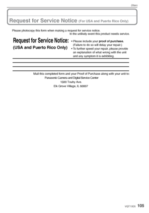 Page 105Others
105VQT1X05
Request for Service Notice (For USA and Puerto Rico Only)
Panasonic Camera and Digital Service Center
Please photocopy this form when making a request for service notice.In the unlikely event this product needs service.
Mail this completed form and your Proof of Purchase along with your unit to:
Request for Service Notice:
(USA and Puerto Rico Only)
• Please include your  proof of purchase. 
(Failure to do so will delay your repair.)
• To further speed your repair, please provide  an...