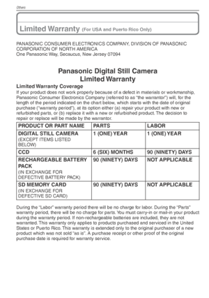 Page 106Others
106VQT1X05
Limited Warranty (For USA and Puerto Rico Only)
PANASONIC CONSUMER ELECTRONICS COMPANY, DIVISION OF PANASONIC 
CORPORATION OF NORTH AMERICA
One Panasonic Way, Secaucus, New Jersey 07094
Panasonic Digital Still CameraLimited Warranty
Limited Warranty  Coverage
If your product does not work properly because of a defect in materials or workmanship, 
Panasonic Consumer Electronics Company (referred to as “the warrantor”) will, for the 
length of the period indicated on the chart below,...