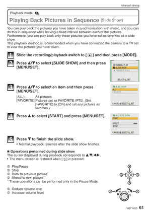 Page 61Advanced-Viewing
61VQT1X05
You can play back the pictures you have taken in synchronization with music, and you can 
do this in sequence while leaving a ﬁ xed interval between each of the pictures.
Furthermore, you can play back only those pictures you have set as favorites as a slide 
show.
This playback method is recommended when you have connected the camera to a TV set 
to view the pictures you have taken.
1  Slide the recording/playback switch to [ 5] and then press [MODE].
2 Press 
e/
r  to select...