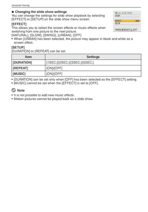 Page 62Advanced-Viewing
62VQT1X05
Changing the slide show settings
You can change the settings for slide show playback by selecting 
[EFFECT] or [SETUP] on the slide show menu screen.
[EFFECT]
This allows you to select the screen effects or music effects when 
switching from one picture to the next picture.
[NATURAL], [SLOW], [SWING], [URBAN], [OFF]
•  When [URBAN] has been selected, the picture may appear in black and white as a  screen effect.
[SETUP]
[DURATION] or [REPEAT] can be set.
Item Settings...