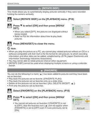Page 70Advanced-Viewing
70VQT1X05
k [ROTATE DISP.]
This mode allows you to automatically display pictures vertically if they were recorded 
holding the camera vertically.
1  Select [ROTATE DISP.] on the [PLAYBACK] menu. (P18)
2 Press 
r to select [ON] and then press [MENU/
SET].
•  When you select [OFF], the pictures are displayed without 
being rotated.
•  Refer to P32 for information about how to play back  pictures.
3  Press [MENU/SET] to close the menu.
 Note
•  When you play the picture on a PC, you cannot...