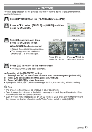 Page 73Advanced-Viewing
73VQT1X05
c [PROTECT]
You can set protection for the pictures you do not want to delete to prevent them from 
accidental erasure.
1  Select [PROTECT] on the [PLAYBACK] menu. (P18)
2 Press 
e/
r  to select [SINGLE] or [MULTI] and then 
press [MENU/SET].
[SINGLE] [MULTI]
Press  w/
q  to 
select the picture. Press 
e/
r /
w /
q  to 
select the pictures.3  Select the picture, and then  press [MENU/SET] to set.
When [MULTI] has been selected
•  Repeat these steps for each picture.
•  The...