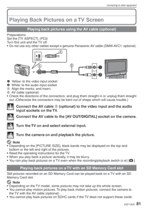 Page 81Connecting to other equipment
81VQT1X05
Playing Back Pictures on a TV Screen
Playing back pictures using the AV cable (optional)
Preparations:
Set the [TV ASPECT]. (P23)
Turn this unit and the TV off.
• 
Do not use any other cables except a genuine Panasonic AV cable (DMW-AVC1: optional).
B1
2
A A
AV OUT
/DIGITAL
1
  Yellow: to the video input socket
2   White: to the audio input socket
A   Align the marks, and insert.
B   AV cable (optional)
•  Check the directions of the connectors, and plug them...