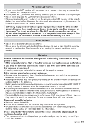 Page 85Others
85VQT1X05
About the LCD monitor
•  Do not press the LCD monitor with excessive force. Uneven colors may appear on the LCD monitor and it may malfunction.
• 
Do not press the LCD monitor with a sharp and hard tip such as the one of a ballpoint pen.•  Do not scrub or press the LCD monitor with excessive force.
•  If the camera is cold when you turn it on, the picture on the LCD monitor will be slightly  darker than usual at ﬁ  rst. However, the picture will return to normal brightness when the...