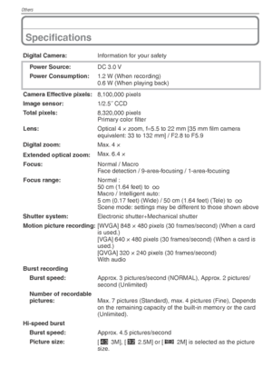 Page 100Others
100VQT1X05
Speciﬁ cations
Digital Camera: Information for your safety
Power Source: DC 3.0 V
Power Consumption: 1.2 W (When recording)
0.6 W (When playing back)
Camera Effective pixels: 8,100,000 pixels
Image sensor: 1/2.5˝ CCD
Total pixels: 8,320,000 pixels
Primary color ﬁ lter
Lens: Optical 4 × zoom, f=5.5 to 22 mm [35 mm ﬁ  lm camera 
equivalent: 33 to 132 mm] / F2.8 to F5.9
Digital zoom: Max. 4 ×
Extended optical zoom: Max. 6.4 ×
Focus: Normal / Macro
Face detection / 9-area-focusing /...