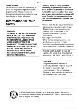 Page 22VQT0S19
Before Use
Dear Customer,
We would like to take this opportunity to 
thank you for purchasing this Panasonic 
Digital Camera. Please read these 
Operating Instructions carefully and keep 
them handy for future reference.
Information for Your 
Safety
Carefully observe copyright laws.
Recording of pre-recorded tapes or 
discs or other published or broadcast 
material for purposes other than your 
own private use may infringe copyright 
laws. Even for the purpose of private 
use, recording of...