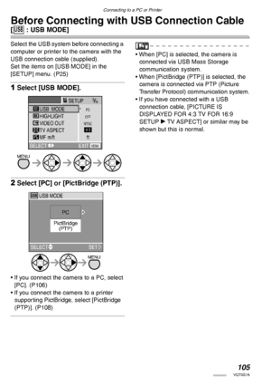 Page 105105VQT0S19
Connecting to a PC or Printer
Before Connecting with USB Connection Cable 
[4 : USB MODE]
Select the USB system before connecting a 
computer or printer to the camera with the 
USB connection cable (supplied). 
Set the items on [USB MODE] in the 
[SETUP] menu. (P25)
1Select [USB MODE].
2Select [PC] or [PictBridge (PTP)].
• If you connect the camera to a PC, select 
[PC]. (P106)
• If you connect the camera to a printer 
supporting PictBridge, select [PictBridge 
(PTP)]. (P108)
• When [PC] is...
