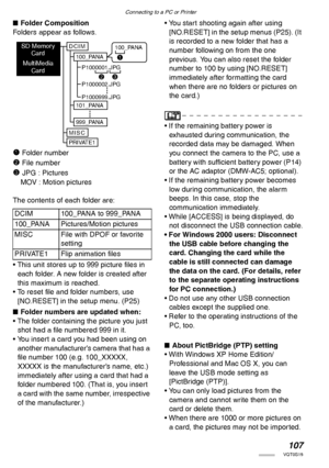 Page 107Connecting to a PC or Printer
107VQT0S19
nFolder Composition
Folders appear as follows.
1 Folder number
2 File number
3 JPG : Pictures
MOV : Motion pictures
The contents of each folder are:
• This unit stores up to 999 picture files in 
each folder. A new folder is created after 
this maximum is reached.
• To reset file and folder numbers, use 
[NO.RESET] in the setup menu. (P25)
nFolder numbers are updated when: 
• The folder containing the picture you just 
shot had a file numbered 999 in it.
• You...