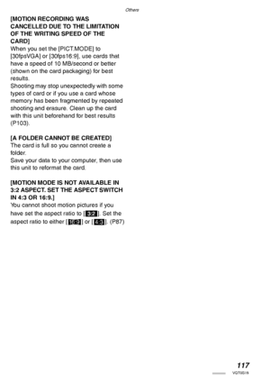 Page 117Others
117VQT0S19
[MOTION RECORDING WAS 
CANCELLED DUE TO THE LIMITATION 
OF THE WRITING SPEED OF THE 
CARD]
When you set the [PICT.MODE] to 
[30fpsVGA] or [30fps16:9], use cards that 
have a speed of 10 MB/second or better 
(shown on the card packaging) for best 
results.
Shooting may stop unexpectedly with some 
types of card or if you use a card whose 
memory has been fragmented by repeated 
shooting and erasure. Clean up the card 
with this unit beforehand for best results 
(P103).
[A FOLDER CANNOT...