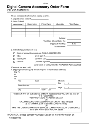 Page 126Others
126VQT0S19
Digital Camera Accessory Order Form 
(For USA Customers)
Please photocopy this form when placing an order.
1. Digital Camera Model #                                     
2. Items Ordered
3. Method of payment (check one)
Check of Money Order enclosed (NO C.O.D.SHIPMENTS)
VISA Credit Card #                                                                                  
MasterCard Expiration Date                                                                                 
Discover...