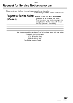 Page 127Others
127VQT0S19
Request for Service Notice (For USA Only)
Please photocopy this form when making a request for service notice.
In the unlikely event this product needs service.
Mail this completed form and your Proof of Purchase along with your unit to:
Panasonic Services Company
1705 N. Randall Road
Elgin, IL. 60123-7847
Attn: Digital Camera Repair
Request for Service Notice:
(USA Only)
• Please include your proof of purchase.　
(Failure to do so will delay your repair.)
• To further speed your repair,...