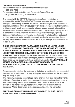Page 129Others
129VQT0S19
Carry-In or Mail-In Service
For Carry-In or Mail-In Service in the United States call
1-800-272-7033.
For assistance in Puerto Rico call Panasonic Puerto Rico, Inc.
(787)-750-4300 or fax (787)-768-2910.
This warranty ONLY COVERS failures due to defects in materials or
workmanship, and DOES NOT COVER normal wear and tear or cosmetic 
damage. The warranty ALSO DOES NOT COVER damages which occurred in 
shipment, or failures which are caused by products not supplied by the warrantor, 
or...