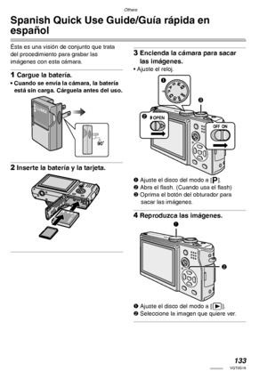Page 133Others
133VQT0S19
Spanish Quick Use Guide/Guía rápida en 
español
Ésta es una visión de conjunto que trata 
del procedimiento para grabar las 
imágenes con esta cámara.
1Cargue la batería.
• Cuando se envía la cámara, la batería 
está sin carga. Cárguela antes del uso.
2Inserte la batería y la tarjeta.
3Encienda la cámara para sacar 
las imágenes.
• Ajuste el reloj.
1 Ajuste el disco del modo a [L].
2 Abra el flash. (Cuando usa el flash)
3 Oprima el botón del obturador para 
sacar las imágenes....