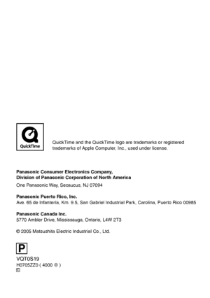 Page 136P
C
Panasonic Consumer Electronics Company,
Division of Panasonic Corporation of North America
One Panasonic Way, Secaucus, NJ 07094
Panasonic Puerto Rico, Inc.
Ave. 65 de Infantería, Km. 9.5, San Gabriel Industrial Park, Carolina, Puerto Rico 00985
Panasonic Canada Inc.  
5770 Ambler Drive, Mississauga, Ontario, L4W 2T3
© 2005 Matsushita Electric Industrial Co., Ltd.
VQT0S19
H0705ZZ0 ( 4000 A )
QuickTime and the QuickTime logo are trademarks or registered 
trademarks of Apple Computer, Inc., used under...