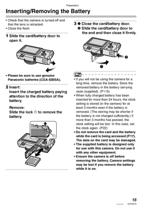 Page 15Preparation
15VQT0S19
Inserting/Removing the Battery
• Check that the camera is turned off and 
that the lens is retracted.
• Close the flash.
1Slide the card/battery door to 
open it.
• Please be sure to use genuine 
Panasonic batteries (CGA-S005A).
2Insert:
Insert the charged battery paying 
attention to the direction of the 
battery.
Remove:
Slide the lock 1 to remove the 
battery.
31 Close the card/battery door.
2 Slide the card/battery door to 
the end and then close it firmly.
• If you will not be...