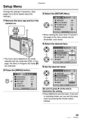 Page 23Preparation
23VQT0S19
Setup Menu
Change the settings if necessary. (See 
pages 24 to 26 for details about the 
settings.)
1Remove the lens cap and turn the 
camera on.
• The menu items depend on the mode 
selected with the mode dial (P30). In this 
page, the items in Program AE mode [L] 
are indicated.
2Press the [MENU] button.
3Select the [SETUP] Menu.
• When rotating the zoom lever A toward T, 
the page of the menu screen can be 
forwarded. (vice versa)
4Select the desired item.
5Set the desired...