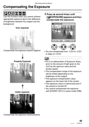 Page 45Recording pictures (basic)
45VQT0S19
Compensating the Exposure
 
Use this function when you cannot achieve 
appropriate exposure due to the difference 
of brightness between the subject and the 
background.1Press e several times until 
[
CEXPOSURE] appears and then 
compensate the exposure.
• You can compensate from –2 EV to +2 EV 
in steps of 1/3 EV.
• EV is an abbreviation of Exposure Value, 
and it is the amount of light given to the 
CCD by the aperture value and the 
shutter speed.
• The...