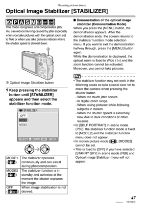 Page 47Recording pictures (basic)
47VQT0S19
Optical Image Stabilizer [STABILIZER]
 
This mode recognizes and compensates jitter. 
You can reduce blurring caused by jitter especially 
when you take pictures with the optical zoom set 
to Tele or when you take pictures indoors where 
the shutter speed is slowed down.
A Optical Image Stabilizer button
1Keep pressing the stabilizer 
button until [STABILIZER] 
appears and then select the 
stabilizer function mode.
nDemonstration of the optical image 
stabilizer...