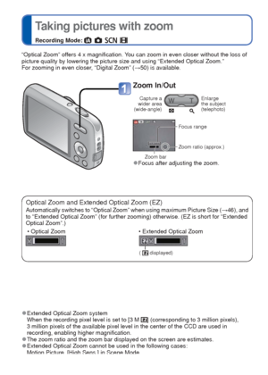 Page 2020   VQT3E45VQT3E45   21
 
Taking pictures with zoom
Recording Mode:       
 
Taking motion pictures
[Motion Picture] Mode
Recording Mode: 
Optical Zoom and Extended Optical Zoom (EZ)
Automatically switches to “Optical Zoom” when using maximum Pictur\
e Size (
→46), and 
to “Extended Optical Zoom” (for further zooming) otherwise. (EZ\
 is short for “Extended 
Optical Zoom”.)
 • Optical Zoom  • Extended Optical Zoom
(  displayed)
“Optical Zoom” offers 4 x magnification. You can zoom in even closer without...