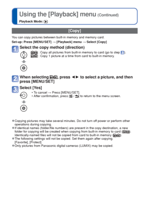 Page 6262   VQT3E45VQT3E45   63
Using the [Playback] menu
 (Continued)
Playback Mode:  
Using with your PC
 [Copy]
You can copy pictures between built-in memory and memory card.
Set-up:  Press [MENU/SET] → [Playback] menu → Select [Copy]
Select the copy method (direction)
 :  Copy all pictures from built-in memory to card (go to step ). :  Copy 1 picture at a time from card to built-in memory.
When selecting , press ◄►
 to select a picture, and then 
press [MENU/SET] 
Select [Yes]
 • To cancel → Press...