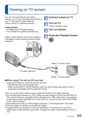 Page 6968   VQT3E45VQT3E45   69
 
Viewing on TV screen
Printing
 (Continued)
 Making print settings on the cameraYou can view still pictures and motion 
pictures on a TV by connecting the camera to 
your TV with the AV cable (optional).
 
●Also consult TV operating manual.
Getting Ready:  • Complete the [TV Aspect] setting.
 • Turn off both the camera and television. 
Connect camera to TV
Turn on TV
 
●Set to auxiliary input.
Turn on camera
Press the Playback button
 
■When using TVs with an SD card slot
Insert...