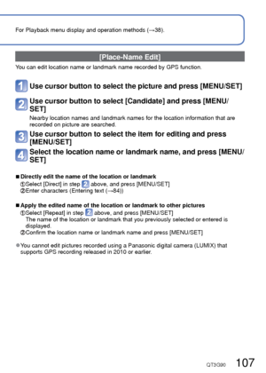 Page 107106   VQT3G90VQT3G90   107
For Playback menu display and operation methods (→38).Using the [Playback] menu (Continued)
Playback Mode: 
 [Place-Name Edit]
You can edit location name or landmark name recorded by GPS function.
Use cursor button to select the picture and press [MENU/SET]
Use cursor button to select [Candidate] and press [MENU/
SET]
Nearby location names and landmark names for the location information th\
at are 
recorded on picture are searched.
Use cursor button to select the item for...
