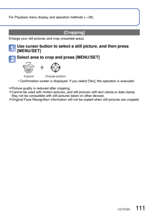 Page 111110   VQT3G90VQT3G90   111
Using the [Playback] menu (Continued)
Playback Mode: 
For Playback menu display and operation methods (→38).
[Cropping]
Enlarge your still pictures and crop unwanted areas.
Use cursor button to select a still picture, and then press 
[MENU/SET]
Select area to crop and press [MENU/SET]
Expand Change position
 • Confirmation screen is displayed. If you select [Yes], the operation is executed.
 
●Picture quality is reduced after cropping. 
●Cannot be used with motion pictures, and...