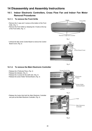 Page 4949
14 Disassembly and Assembly Instructions
14.1. Indoor Electronic Controllers, Cross Flow Fan and Indoor Fan Motor
Removal Procedures
14.1.1. To remove the Front Grille
• Remove the 3 caps and 3 screws at the bottom of the Front
Grille. (Fig. 1)
• Remove the Front Grille by releasing the 3 hooks at the top
of the Front Grille. (Fig. 1)
• Unhook the tabs at the Control Board to remove the Control
Board Cover. (Fig. 2)
Fig. 1
Fig. 2
14.1.2. To remove the Main Electronic Controller
• Release the 2...