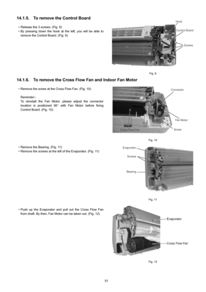 Page 5151
14.1.5. To remove the Control Board
• Release the 3 screws. (Fig. 9)
• By pressing down the hook at the left, you will be able to
remove the Control Board. (Fig. 9)
Fig. 9
14.1.6. To remove the Cross Flow Fan and Indoor Fan Motor
• Remove the screw at the Cross Flow Fan. (Fig. 10)
Reminder:-
To reinstall the Fan Motor, please adjust the connector
location is positioned 90° with Fan Motor before fixing
Control Board. (Fig. 10)
• Remove the Bearing. (Fig. 11)
• Remove the screws at the left of the...