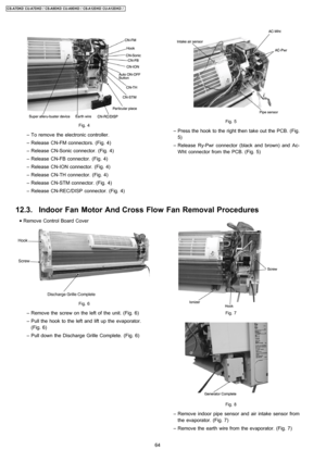 Page 64Fig. 4
 − To remove the electronic controller.
 − Release CN-FM connectors. (Fig. 4)
 − Release CN-Sonic connector. (Fig. 4)
 − Release CN-FB connector. (Fig. 4)
 − Release CN-ION connector. (Fig. 4)
 − Release CN-TH connector. (Fig. 4)
 − Release CN-STM connector. (Fig. 4)
 − Release CN-REC/DISP connector. (Fig. 4)
 • Remove Control Board Cover
Fig. 6
 − Remove the screw on the left of the unit. (Fig. 6)
 − Pull the hook to the left and lift up the evaporator.
(Fig. 6)
 − Pull down the Discharge Grille...