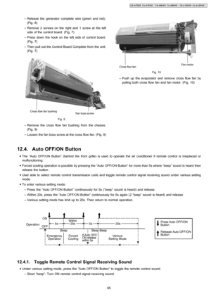 Page 65 − Release the generator complete wire (green and red).
(Fig. 8)
 − Remove 2 screws on the right and 1 screw at the left
side of the control board. (Fig. 7)
 − Press down the hook on the left side of control board.
(Fig. 7)
 − Then pull out the Control Board Complete from the unit.
(Fig. 7)
Fig. 9
 − Remove the cross flowfan bushing from the chassis.
(Fig. 9)
 − Loosen the fan boss screw at the cross flow fan. (Fig. 9)
Fig. 10
 − Push up the evaporator andremove crossflow fan by
pulling both cross flow...