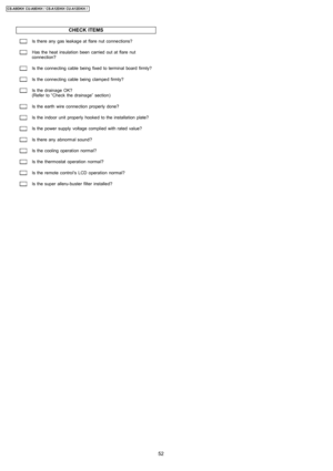 Page 52CHECK ITEMS
Is there any gas leakage at flare nut connections?
Has the heat insulation been carried out at flare nut
connection?
Is the connecting cable being fixed to terminal board firmly?
Is the connecting cable being clamped firmly?
Is the drainage OK?
(Refer to “Check the drainage” section)
Is the earth wire connection properly done?
Is the indoor unit properly hooked to the installation plate?
Is the power supplyvoltage complied with rated value?
Is there any abnormal sound?
Is the cooling...