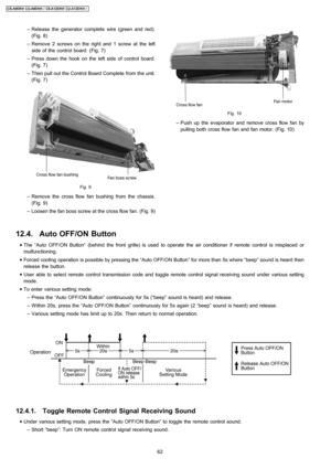 Page 62 − Release the generator complete wire (green and red).
(Fig. 8)
 − Remove 2 screws on the right and 1 screw at the left
side of the control board. (Fig. 7)
 − Press down the hook on the left side of control board.
(Fig. 7)
 − Then pull out the Control Board Complete from the unit.
(Fig. 7)
Fig. 9
 − Remove the cross flowfan bushing from the chassis.
(Fig. 9)
 − Loosen the fan boss screw at the cross flow fan. (Fig. 9)
Fig. 10
 − Push up the evaporator andremove crossflow fan by
pulling both cross flow...