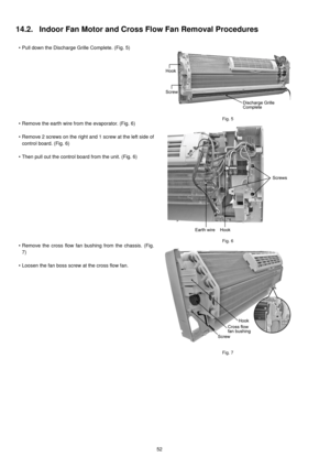 Page 5252
14.2. Indoor Fan Motor and Cross Flow Fan Removal Procedures
• Pull down the Discharge Grille Complete. (Fig. 5)
Fig. 5• Remove the earth wire from the evaporator. (Fig. 6)
• Remove 2 screws on the right and 1 screw at the left side of
control board. (Fig. 6)
• Then pull out the control board from the unit. (Fig. 6)
Fig. 6• Remove the cross flow fan bushing from the chassis. (Fig.
7)
• Loosen the fan boss screw at the cross flow fan. 
Fig. 7 