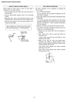 Page 42HOW TO TAKE OUT FRONT GRILLE
Please follow the steps below to take out front grille if
necessary such as when servicing.
 1. Open the intake grille and remove the screw at the front of
the front grille.
 2. Set the vertical airflow direction louver to the horizontal
position.
 3. Slide down the 2 caps on the front grille as shown in the
illustration below, and then remove the 2 mounting screws.
 4. Pull the lower section of the front grille towards you to
remove the front grille.
When reinstalling the...