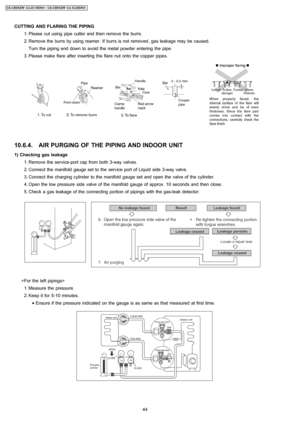 Page 44CUTTING AND FLARING THE PIPING
 1. Please cut using pipe cutter and then remove the burrs.
 2. Remove the burrs by using reamer. If burrs is not removed, gas leakage may be caused.
Turn the piping end down to avoid the metal powder entering the pipe.
 3. Please make flare after inserting the flare nut onto the copper pipes.
10.6.4. AIR PURGING OF THE PIPING AND INDOOR UNIT
1) Checking gas leakage
 1. Remove the service-portcap from both3-wayvalves.
 2. Connect the manifold gauge set tothe service port...