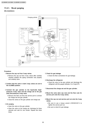 Page 50(Re-installation)
 1. Remove the capnut from3-wayvalves.
 • Remove the cap nutfrom 3-wayvalves after carefully
checked whether the piping connection was properly
and certainly done.
 2. Confirm that thevalve inboth3-wayvalves are set to
the CLOSED position.
 3. Connect the gas cylinder to the liquid-side (high-
pressure) 3-wayvalve andthe charge set to the gas
side (low-pressure) 3-wayvalve.
 • Remove the flare nut from the service port to connect
the charge set and gas cylinder.
 • Close the valves on...