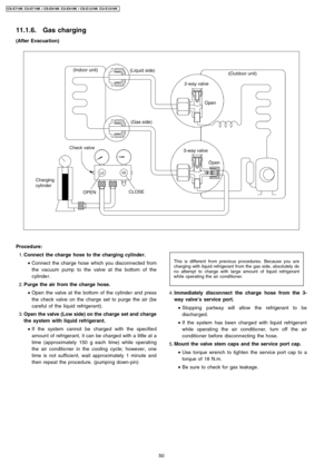 Page 5011.1.6. Gas charging
(After Evacua tion)
 1. Connect the charge hose to the charging cylinder.
 • Connect the charge hose which you disconn ected from
the vacuum pump to the valve at the bottom of the
cylinde r.
 2. Purge the air from the charge hose.
 • Open the valve at the bottom of the cylinde r and press
the check valve on the charge set to purge the air (be
careful of the liquid refrigerant).
 3. Open the valve(Low side) on the charge set and charge
the systemwith liquid refrigerant.
 • If the...