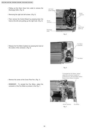 Page 52 − Pulling out the Drain Hose from outlet to remove the
Discharge Grille. (Fig. 5)
 − Removing the right and left screws. (Fig. 5)
 − Then remove the Control Board by pressing down the
hook at the left and pushing up the right hook. (Fig. 5)
 − Release the Fan Motor leadwire by pressing the hook at
the center of the connector. (Fig. 6)
 − Remove the screw at the Cross Flow Fan. (Fig. 7)
 − REMINDER - To reinstall the Fan Motor, adjust the
connector of the Fan Motor as shown in the Fig. 7.
Fig. 5
Fig. 6...