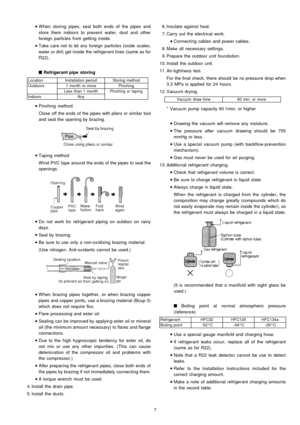 Page 7 
    • 
• •  • 
W hen storing pipes, seal both ends of the pipes and
store them indoors to prevent water, dust and other
foreign particles from getting inside.
 
    • 
• •  • 
Take care not to let any foreign particles (oxide scales,
water or dirt) get inside the refrigerant lines (same as for
R22).

Refrigerant pipe storing
LocationInstallation periodStoring method
Outdoors1 month or morePinching
Less than 1 monthPinching or taping
IndoorsAny
 
    • 
• •  • 
Pinching method
Close off the ends of the...