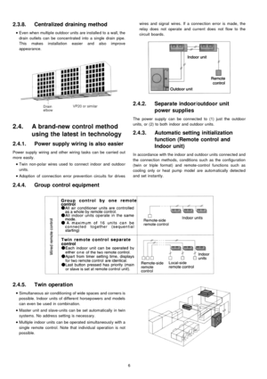 Page 62.3.8. Centralized draining method
 
    • 
• •  • 
Even when multiple outdoo r units are installe d to a wall, the
drain outlets can be concentrated into a single drain pipe.
This makes installa tion easier and also improve
appearance.
2.4. A brand-new control method
using the latest in technology
2.4.1. Powersupplywiring is also easier
Power supply wiring and other wiring tasks can be carried out
more easily.
 
    • 
• •  • 
Twin non-polar wires used to connect indoor and outdoo r
units.
 
    • 
• •...