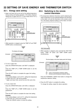 Page 5222.1. Energy save setting
 
    • 
• •  • 
Upper and lower limit can be set for the setting temperature
during cooling and heating operation. (The factory shipment
setting has an upper limit of 31°C and a lower limit of 16°C.)
 1. While operation is stopped, press theTEMP UP and TEMP
DOWNbuttons simultaneousl y.
 2. To set an upper limit
Press the OPERATION button until HEAT is display ed.
↓
Press the TEMP UP or TEMPDOWNbutton to set the
temperature.
↓
Press the SET button to complete the upper limit...