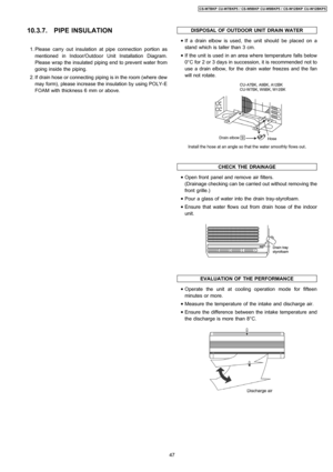 Page 4710.3.7. PIPE INSULATION
 1. Please carry out insulation at pipe connection portion as
mentioned in Indoor/Outdoor Unit Installation Diagram.
Please wrap the insulated piping end to prevent water from
going inside the piping.
 2. If drain hose or connecting piping is in the room (where dew
may form), please increase the insulation by using POLY-E
FOAM with thickness 6 mm or above.
DISPOSAL OFOUTDOOR UNIT DRAINWATER
 • If a drain elbow is used, the unit should be placed on a
stand which is taller than 3...