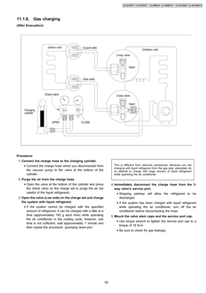 Page 55(After Evacuation)
Procedure:
 1. Connect the charge hose to the charging cylinder.
 • Connect the charge hose which you disconnected from
the vacuum pump to the valve at the bottom of the
cylinder.
 2. Purge the air from the charge hose.
 • Open the valve at the bottom of the cylinder and press
the check valve on the charge set to purge the air (be
careful of the liquid refrigerant).
 3. Open the valve(Low side) on thecharge set and charge
the system with liquid refrigerant.
 • If the system cannot be...