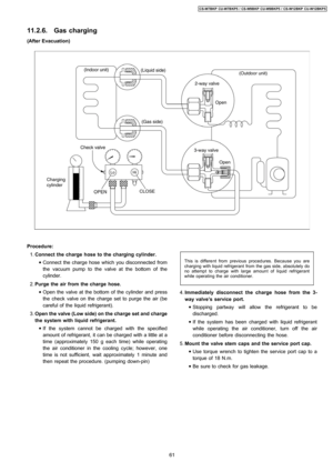 Page 6111.2.6. Gas charging
(After Evacuation)
 1. Connect the charge hose to the charging cylinder.
 • Connect the charge hose which you disconnected from
the vacuum pump to the valve at the bottom of the
cylinder.
 2. Purge the air from the charge hose.
 • Open the valve at the bottom of the cylinder and press
the check valve on the charge set to purge the air (be
careful of the liquid refrigerant).
 3. Open the valve(Low side) on thecharge set and charge
the system with liquid refrigerant.
 • If the system...