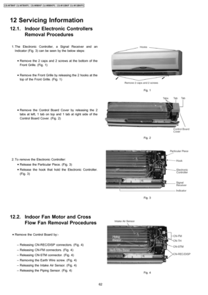 Page 6212.1. Indoor Electronic Controllers
Removal Procedures
 1. The Electronic Controller, a Signal Receiver and an
Indicator (Fig. 3) can be seen by the below steps:
 • Remove the 2 caps and 2 screws at the bottom of the
Front Grille. (Fig. 1)
 • Remove the Front Grille by releasing the 2 hooks at the
top of the Front Grille. (Fig. 1)
 • Remove the Control Board Cover by releasing the 2
tabs at left, 1 tab on top and 1 tab at right side of the
Control Board Cover. (Fig. 2)
 2. To remove the Electronic...