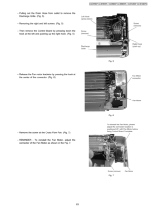 Page 63 − Pulling out the Drain Hose from outlet to remove the
Discharge Grille. (Fig. 5)
 − Removing the right and left screws. (Fig. 5)
 − Then remove the Control Board by pressing down the
hook at the left and pushing up the right hook. (Fig. 5)
 − Release the Fan motor leadwire by pressing the hook at
the center of the connector. (Fig. 6)
 − Remove the screw at the Cross Flow Fan. (Fig. 7)
 − REMINDER - To reinstall the Fan Motor, adjust the
connector of the Fan Motor as shown in the Fig. 7.
Fig. 5
Fig. 6...