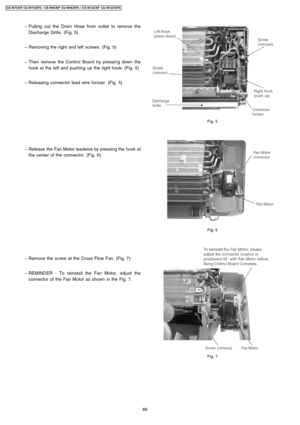 Page 66 − Pulling out the Drain Hose from outlet to remove the
Discharge Grille. (Fig. 5)
 − Removing the right and left screws. (Fig. 5)
 − Then remove the Control Board by pressing down the
hook at the left and pushing up the right hook. (Fig. 5)
 − Releasin g connector lead wire Ionizer. (Fig. 5)
 − Release the Fan Motor leadwire by pressing the hook at
the center of the connector. (Fig. 6)
 − Remove the screw at the Cross Flow Fan. (Fig. 7)
 − REMINDER - To reinstall the Fan Motor, adjust the
connector of...