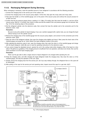 Page 6411.4.5. Recharging Refrigerant During Servicing
Whenrecharging is necessary, insert the specifie d amount of new refrigerant in accordance with the followin g procedure.
 1. Connec t the charging hose to the service port of the outdoor unit.
 2. Connec t the charging hose to the vacuum pump adaptor. At this time,fully open the 2-way valve and 3-way valve.
 3. Fully open the handle Lo of themanifold gauge, turn on the power of the vacuum pump and continue the vacuum process for
at least one hour.
 4....